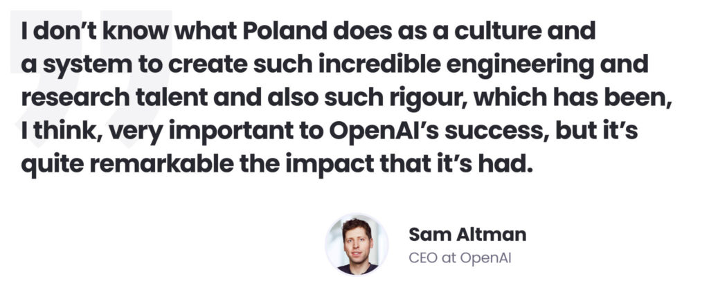 Building an AI delivery centre in Poland as a remedy for AI talent shortages 
Sam Altman quote 
"I don't know what Poland does as a culture and a system to create such incredible engineering and research talent and also such rigour, which has been, I think, very important to OpenAI's success, but it's quite remarkable the impact it's had." 
Sam Altman, CEO at OpenAI 